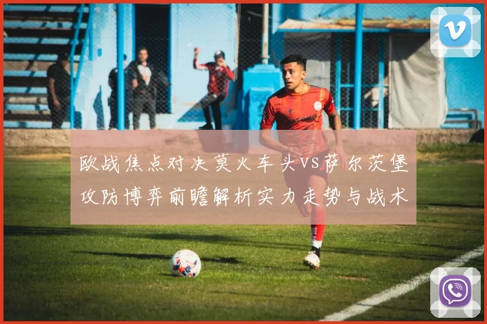 欧战焦点对决莫火车头vs萨尔茨堡攻防博弈前瞻解析实力走势与战术关键看点