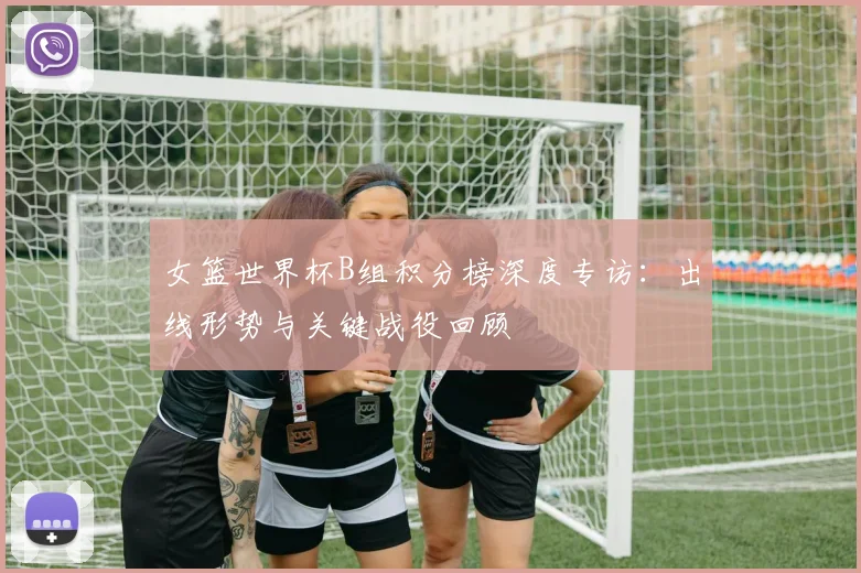 女篮世界杯B组积分榜深度专访:出线形势与关键战役回顾