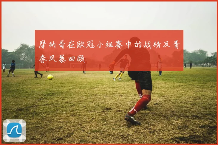摩纳哥在欧冠小组赛中的战绩及青春风暴回顾