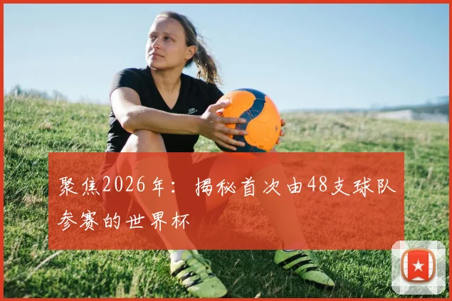 聚焦2026年:揭秘首次由48支球队参赛的世界杯
