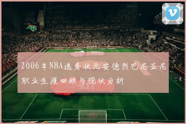 2006年NBA选秀状元安德烈巴尼亚尼职业生涯回顾与现状分析