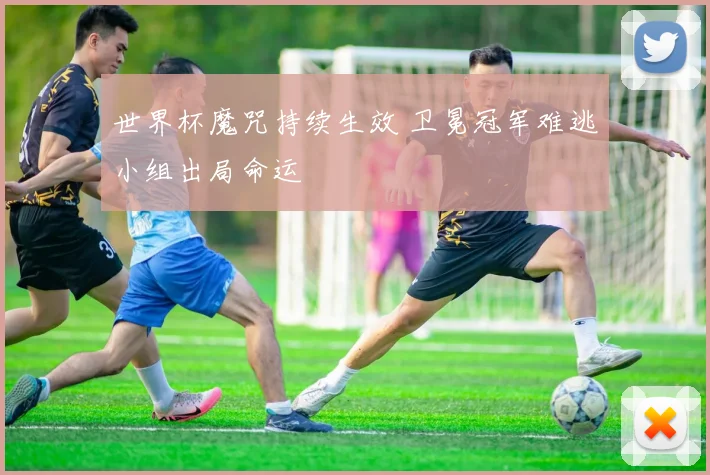 世界杯魔咒持续生效 卫冕冠军难逃小组出局命运
