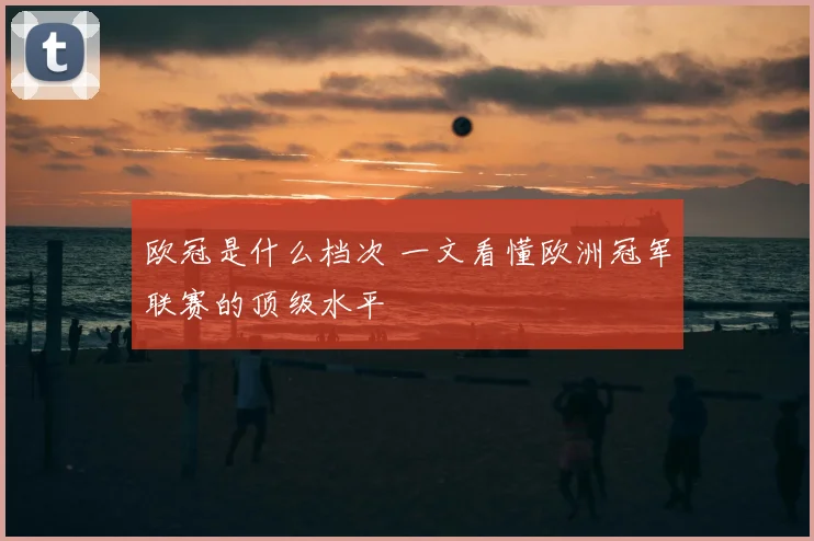 欧冠是什么档次 一文看懂欧洲冠军联赛的顶级水平