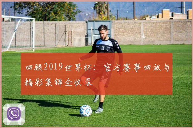 回顾2019世界杯:官方赛事回放与精彩集锦全收录