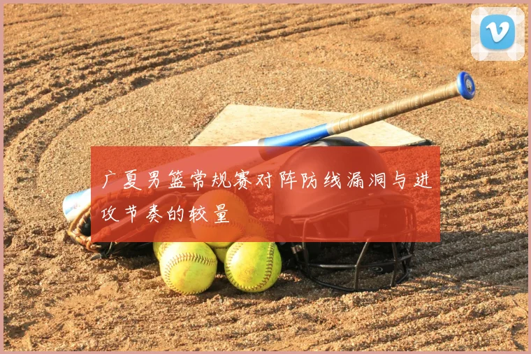 广夏男篮常规赛对阵防线漏洞与进攻节奏的较量