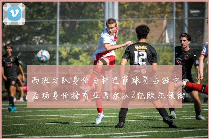 西班牙队身价分析巴萨球员占据中后场身价榜首亚马尔以2亿欧元领衔