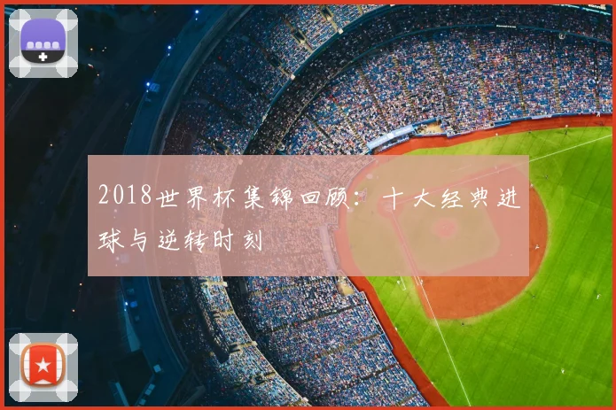 2018世界杯集锦回顾：十大经典进球与逆转时刻
