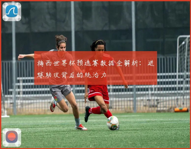 梅西世界杯预选赛数据全解析：进球助攻背后的统治力