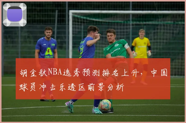 胡金秋NBA选秀预测排名上升,中国球员冲击乐透区前景分析