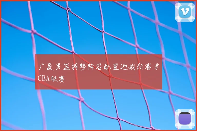 广夏男篮调整阵容配置迎战新赛季CBA联赛