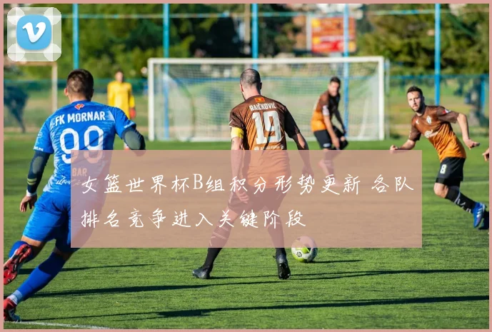 女篮世界杯B组积分形势更新 各队排名竞争进入关键阶段