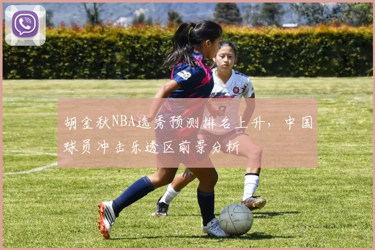 胡金秋NBA选秀预测排名上升，中国球员冲击乐透区前景分析