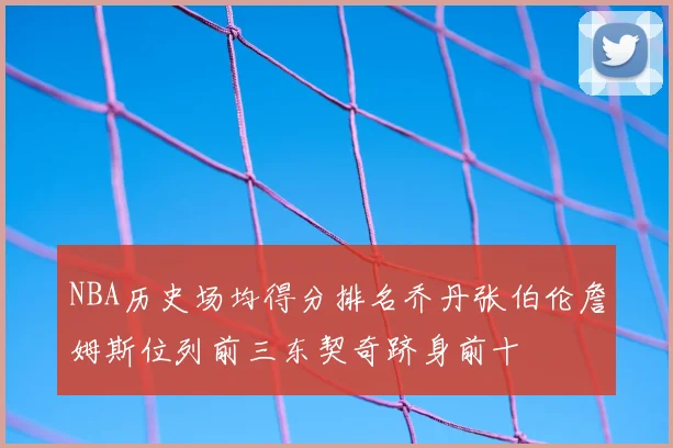NBA历史场均得分排名乔丹张伯伦詹姆斯位列前三东契奇跻身前十