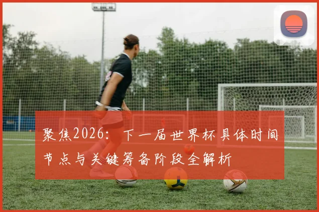 聚焦2026：下一届世界杯具体时间节点与关键筹备阶段全解析