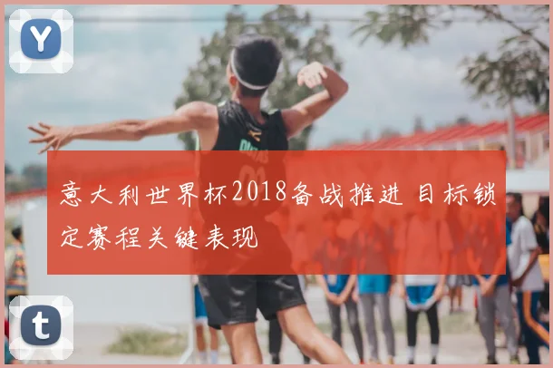 意大利世界杯2018备战推进 目标锁定赛程关键表现