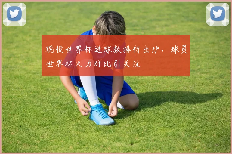 现役世界杯进球数排行出炉,球员世界杯火力对比引关注