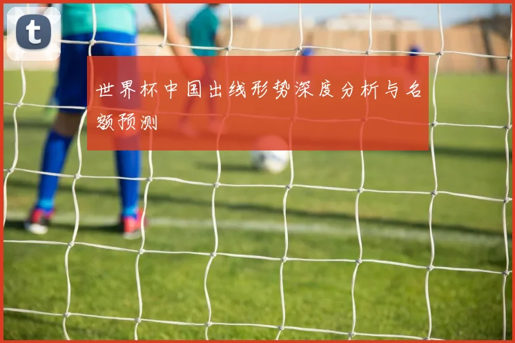 世界杯中国出线形势深度分析与名额预测