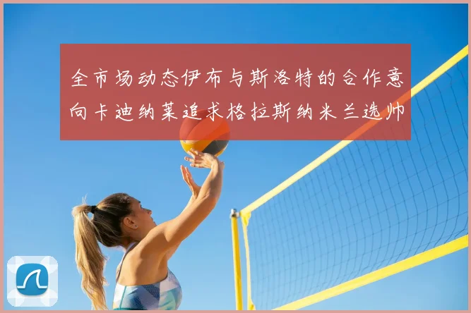 全市场动态伊布与斯洛特的合作意向卡迪纳莱追求格拉斯纳米兰选帅困境加剧