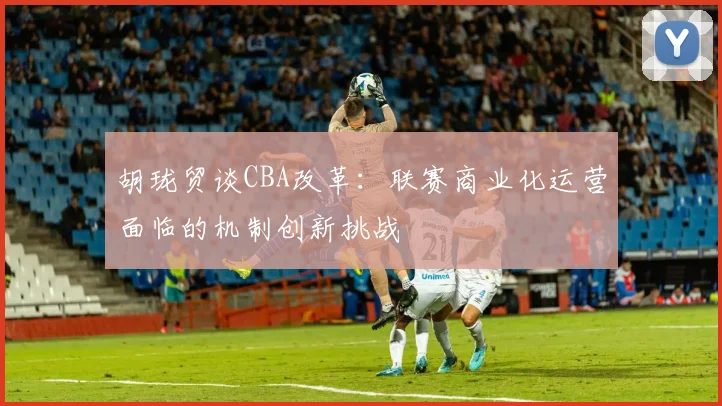 胡珑贸谈CBA改革:联赛商业化运营面临的机制创新挑战