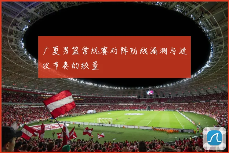 广夏男篮常规赛对阵防线漏洞与进攻节奏的较量