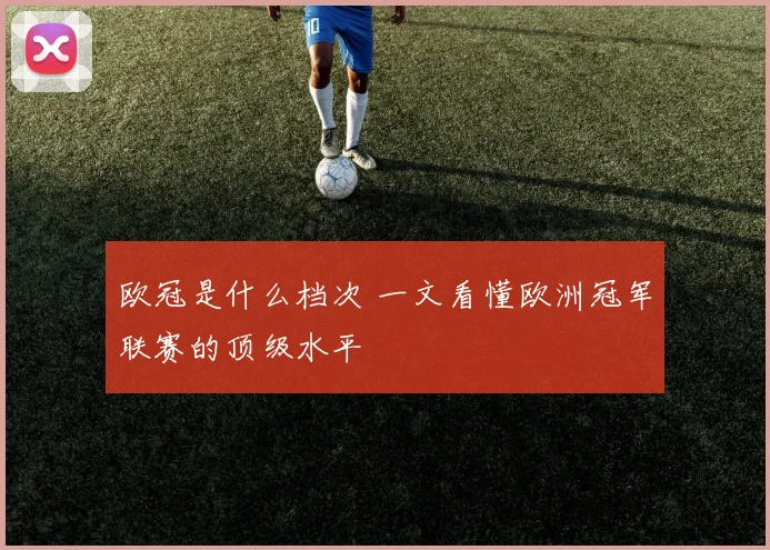 欧冠是什么档次 一文看懂欧洲冠军联赛的顶级水平