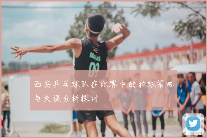 西安乒乓球队在比赛中的控球策略与失误分析探讨