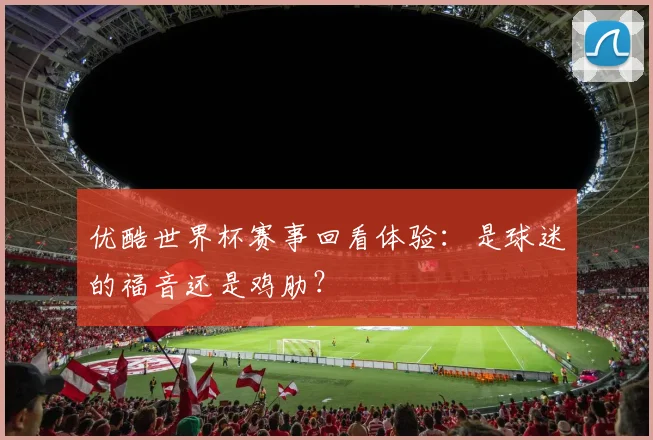 优酷世界杯赛事回看体验:是球迷的福音还是鸡肋?