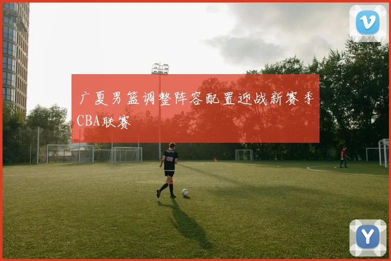 广夏男篮调整阵容配置迎战新赛季CBA联赛