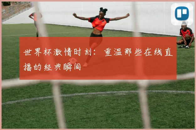世界杯激情时刻：重温那些在线直播的经典瞬间