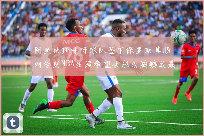 阿里纳斯呼吁球队签下保罗助其顺利告别NBA生涯希望快船或鹈鹕成最佳选择