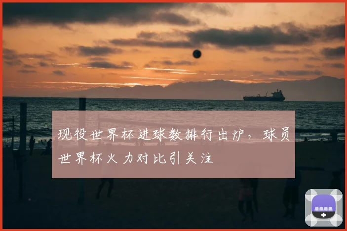 现役世界杯进球数排行出炉,球员世界杯火力对比引关注