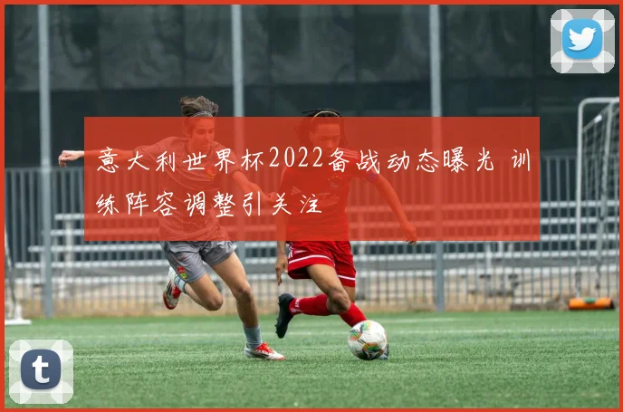 意大利世界杯2022备战动态曝光 训练阵容调整引关注