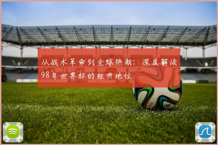 从战术革命到全球热潮:深度解读98年世界杯的经典地位