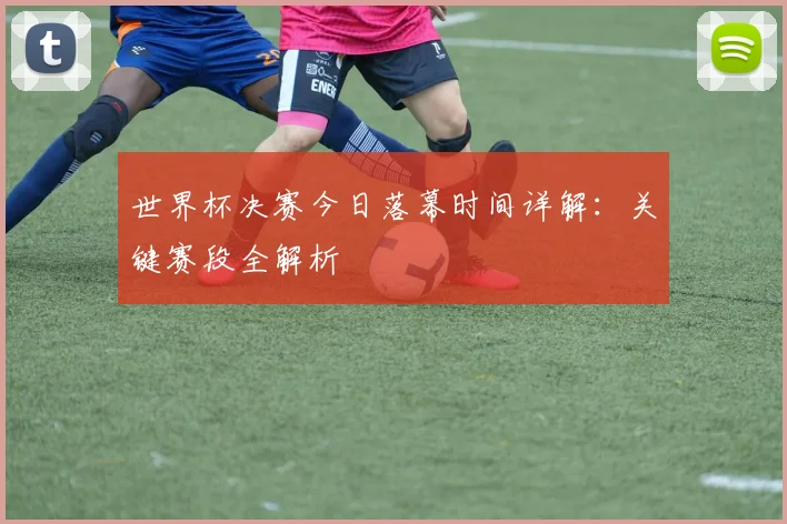 世界杯决赛今日落幕时间详解:关键赛段全解析