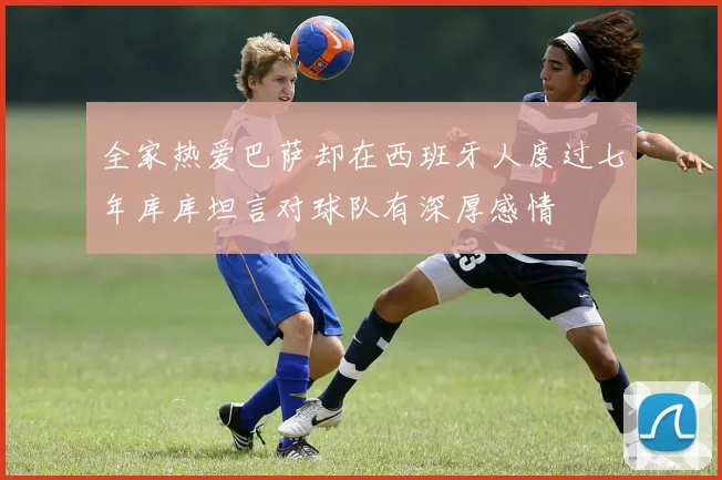 全家热爱巴萨却在西班牙人度过七年库库坦言对球队有深厚感情