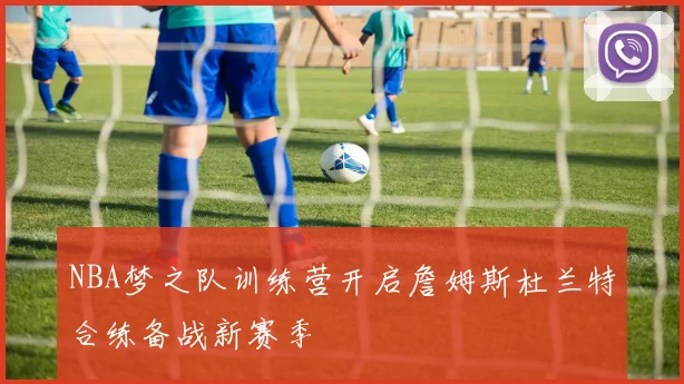 NBA梦之队训练营开启詹姆斯杜兰特合练备战新赛季