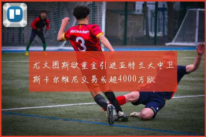 尤文图斯欲重金引进亚特兰大中卫斯卡尔维尼交易或超4000万欧