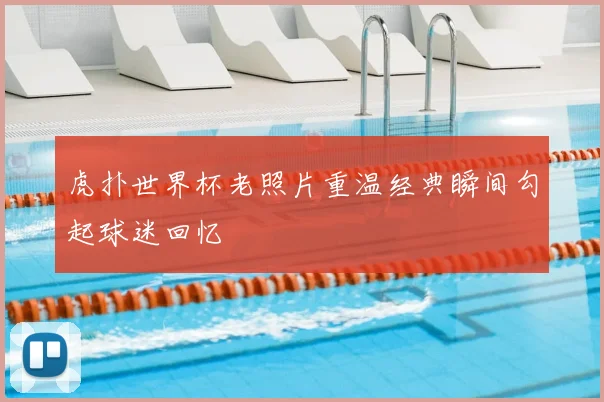 虎扑世界杯老照片重温经典瞬间勾起球迷回忆