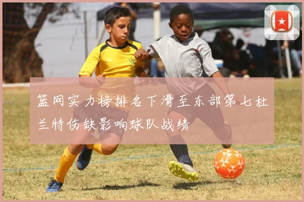 篮网实力榜排名下滑至东部第七杜兰特伤缺影响球队战绩
