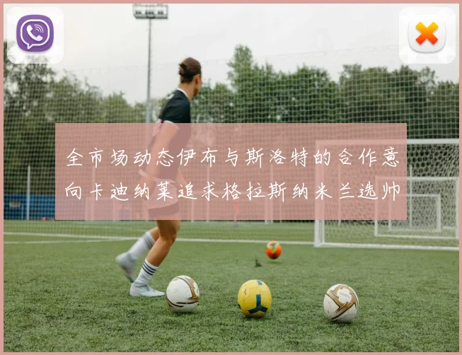 全市场动态伊布与斯洛特的合作意向卡迪纳莱追求格拉斯纳米兰选帅困境加剧