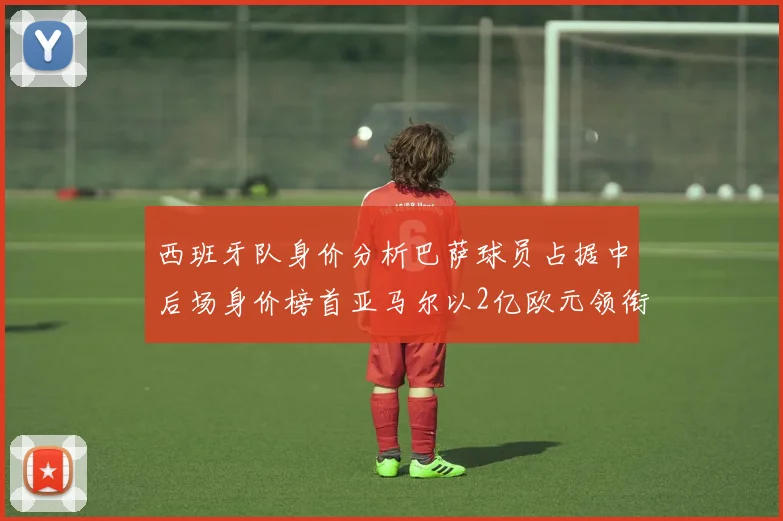 西班牙队身价分析巴萨球员占据中后场身价榜首亚马尔以2亿欧元领衔