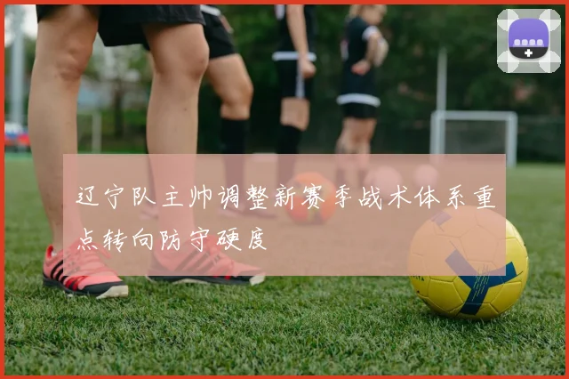辽宁队主帅调整新赛季战术体系重点转向防守硬度