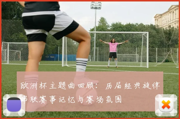 欧洲杯主题曲回顾:历届经典旋律串联赛事记忆与赛场氛围