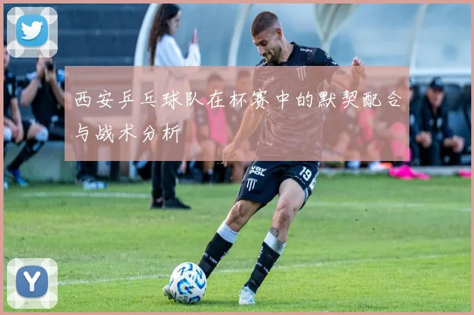 西安乒乓球队在杯赛中的默契配合与战术分析