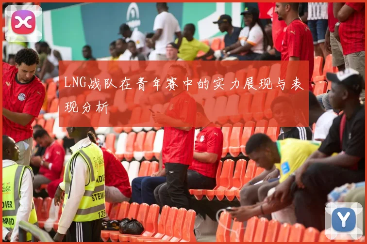 LNG战队在青年赛中的实力展现与表现分析