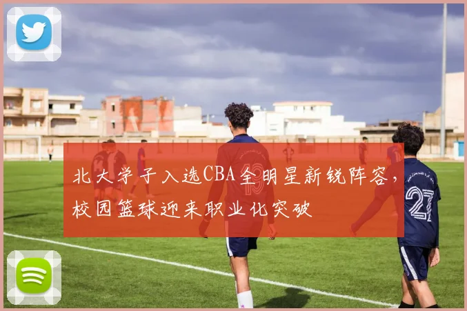 北大学子入选CBA全明星新锐阵容,校园篮球迎来职业化突破