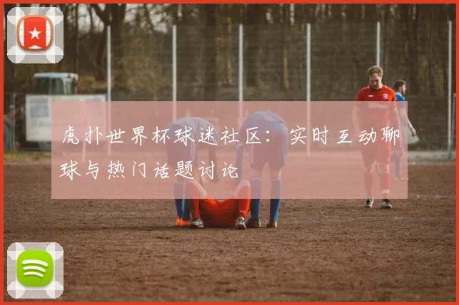 虎扑世界杯球迷社区:实时互动聊球与热门话题讨论