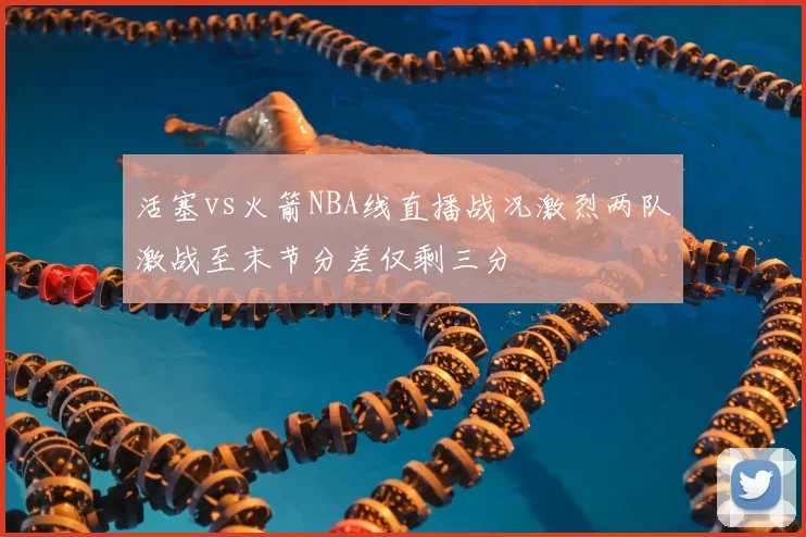 活塞vs火箭NBA线直播战况激烈两队激战至末节分差仅剩三分