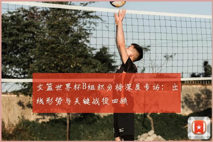 女篮世界杯B组积分榜深度专访:出线形势与关键战役回顾