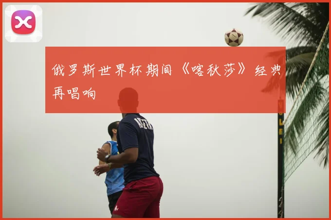 俄罗斯世界杯期间《喀秋莎》经典再唱响